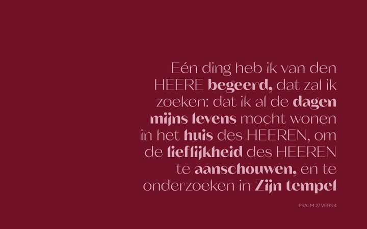 „Eén ding heb ik van den HEERE begeerd, dat zal ik zoeken: dat ik al de dagen mijns levens mocht wonen in het huis des HEEREN, om de lieflijkheid des HEEREN te aanschouwen, en te onderzoeken in Zijn tempel.” Psalm 27:4. 